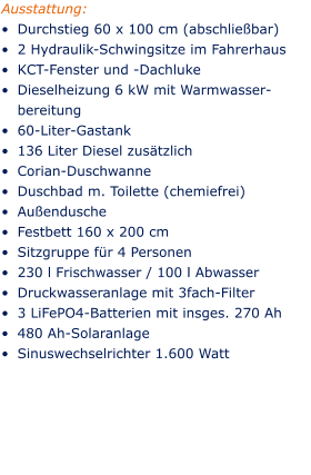 Ausstattung: •	Durchstieg 60 x 100 cm (abschließbar) •	2 Hydraulik-Schwingsitze im Fahrerhaus •	KCT-Fenster und -Dachluke •	Dieselheizung 6 kW mit Warmwasser-	bereitung •	60-Liter-Gastank •	136 Liter Diesel zusätzlich •	Corian-Duschwanne •	Duschbad m. Toilette (chemiefrei) •	Außendusche •	Festbett 160 x 200 cm •	Sitzgruppe für 4 Personen •	230 l Frischwasser / 100 l Abwasser •	Druckwasseranlage mit 3fach-Filter •	3 LiFePO4-Batterien mit insges. 270 Ah •	480 Ah-Solaranlage •	Sinuswechselrichter 1.600 Watt